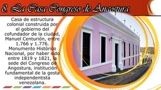 8. La Casa Congreso de Angostura.
Casa de estructura
colonial construida por
el gobierno del
cofundador de la ciudad,
Manuel Centurión, entre
1.766 y 1.776.
Monumento Histórico
Nacional, por haber sido
entre 1819 y 1821, la
sede del Congreso de
Angostura, institución
fundamental de la gesta
independentista
venezolana.
 