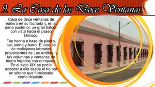 9. La Casa de las Doce Ventanas.
Casa de doce ventanas de
madera en su fachada y, en su
parte posterior, un gran balcón
con vista hacia el paseo
Orinoco.
Fue hecha a base de piedra,
cal, arena y barro. El piso es
de mollejones labrados
provenientes de Las Antillas, y
las columnas y ventanas de
hierro forjadas son europeas.
En el siglo XIX se podía
acceder a ella desde el río por
un sótano que funcionaba
como depósito.
 