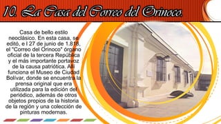 10. La Casa del Correo del Orinoco.
Casa de bello estilo
neoclásico. En esta casa, se
editó, e l 27 de junio de 1.818,
el "Correo del Orinoco" órgano
oficial de la tercera República
y el más importante portavoz
de la causa patriótica. Allí
funciona el Museo de Ciudad
Bolívar, donde se encuentra la
prensa original que era
utilizada para la edición del
periódico, además de otros
objetos propios de la historia
de la región y una colección de
pinturas modernas.
 
