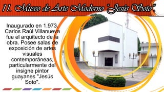11. Museo de Arte Moderno "Jesús Soto“.
Inaugurado en 1.973.
Carlos Raúl Villanueva
fue el arquitecto de la
obra. Posee salas de
exposición de artes
visuales
contemporáneas,
particularmente del
insigne pintor
guayanes "Jesús
Soto".
 