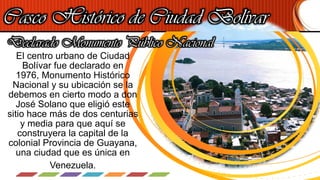 Casco Histórico de Ciudad Bolívar
El centro urbano de Ciudad
Bolívar fue declarado en
1976, Monumento Histórico
Nacional y su ubicación se la
debemos en cierto modo a don
José Solano que eligió este
sitio hace más de dos centurias
y media para que aquí se
construyera la capital de la
colonial Provincia de Guayana,
una ciudad que es única en
Venezuela.
Declarado Monumento Público Nacional
 