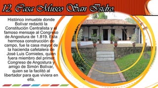 Histórico inmueble donde
Bolívar redactó la
Constitución Centralista y el
famoso mensaje al Congreso
de Angostura de 1.819. Esta
hermosa construcción de
campo, fue la casa mayor de
la hacienda cafetalera de
José Luis Cornieles, quien
fuera miembro del primer
Congreso de Angostura y
amigo de Simón Bolívar,
quien se la facilitó al
libertador para que viviera en
ella.
12. Casa Museo San Isidro.
 