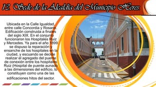 13. Sede de la Alcaldía del Municipio Heres.
Ubicada en la Calle Igualdad,
entre calle Concordia y Rosario.
Edificación construida a finales
del siglo XIX. En el conjunto
funcionaron los Hospitales Ruiz
y Mercedes. Ya para el año 1899
se dispuso la reparación y
ensanche de los hospitales en la
ciudad, y escuando se decide
realizar el agregado del puente
de conexión entre los hospitales
Ruiz (Hospital de puente aunado
a las dimensiones del edificio, lo
constituyen como una de las
edificaciones hitos del sector.
 