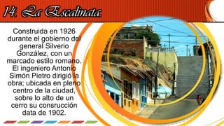 14. La Escalinata.
Construida en 1926
durante el gobierno del
general Silverio
González, con un
marcado estilo romano.
El ingeniero Antonio
Simón Pietro dirigió la
obra; ubicada en pleno
centro de la ciudad,
sobre lo alto de un
cerro su consrucción
data de 1902.
 