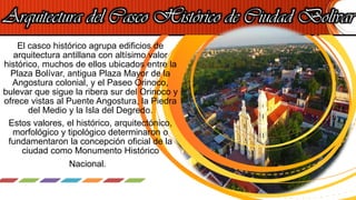 Arquitectura del Casco Histórico de Ciudad Bolívar
El casco histórico agrupa edificios de
arquitectura antillana con altísimo valor
histórico, muchos de ellos ubicados entre la
Plaza Bolívar, antigua Plaza Mayor de la
Angostura colonial, y el Paseo Orinoco,
bulevar que sigue la ribera sur del Orinoco y
ofrece vistas al Puente Angostura, la Piedra
del Medio y la Isla del Degredo.
Estos valores, el histórico, arquitectónico,
morfológico y tipológico determinaron o
fundamentaron la concepción oficial de la
ciudad como Monumento Histórico
Nacional.
 