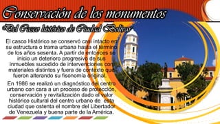 Conservación de los monumentos
El casco Histórico se conservó casi intacto en
su estructura o trama urbana hasta el término
de los años sesenta. A partir de entonces se
inicio un deterioro progresivo de sus
inmuebles sucedido de intervenciones con
materiales distintos y fuera de contexto que
fueron alterando su fisonomía original.
En 1986 se realizó un diagnóstico del centro
urbano con cara a un proceso de protección,
conservación y revitalización dado el valor
histórico cultural del centro urbano de esta
ciudad que ostenta el nombre del Libertador
de Venezuela y buena parte de la América.
Del Casco histórico de Ciudad Bolívar
 