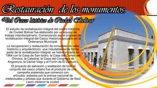 Restauración de los monumentos.
Del Casco histórico de Ciudad Bolívar
El estudio de revitalización integral del centro histórico
de Ciudad Bolívar fue elaborado por un equipo de
trabajo interdisciplinario. Comenzando así el proceso de
revitalización integral del Casco Histórico apoyado en la
Ordenanza Municipal,
La recuperación y restauración de inmuebles de valor
histórico y arquitectónico que indudablemente forma
parte de la revitalización integral, se había iniciado en
1964 con la Casa de San Isidro, la Casa del Correo del
Orinoco, la Catedral, la Casa del Congreso de
Angostura, la Cárcel Vieja y el Fortín de El Zamuro.
El proyecto de salvación y exaltación de todo el
conjunto del casco urbano fue el producto de una
campaña sostenida que comenzó con
artículos aislados por la prensa nacional de
intelectuales y artistas que durante el Gobierno de Raúl
Leoni visitaron la ciudad.
 
