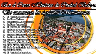 En el Casco Histórico de Ciudad Bolívar
Se encuentran los siguientes Monumentos:1. El Paseo del Río Orinoco.
2. La Plaza Bolívar.
3. La Catedral Metropolitana.
4. La Casa Parroquial.
5. El Palacio de Gobierno.
6. La Casa de los Gobernadores de La Colonia.
7. Casa de Prisión del General en Jefe "Manuel Piar“.
8. La Casa Congreso de Angostura.
9. La Casa de las Doce Ventanas.
10. La Casa del Correo del Orinoco.
11. Museo de Arte Moderno "Jesús Soto“.
12. Casa Museo San Isidro.
13. Sede de la Alcaldía del Municipio Heres.
14. La Escalinata.
15. El Puente de Angostura.
 