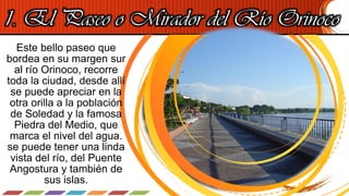 1. El Paseo o Mirador del Río Orinoco
Este bello paseo que
bordea en su margen sur
al río Orinoco, recorre
toda la ciudad, desde allí
se puede apreciar en la
otra orilla a la población
de Soledad y la famosa
Piedra del Medio, que
marca el nivel del agua.
se puede tener una linda
vista del río, del Puente
Angostura y también de
sus islas.
 