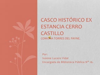 Por:
Ivonne Lucero Vidal
Encargada de Biblioteca Pública N° 16.
CASCO HISTÓRICO EX
ESTANCIA CERRO
CASTILLO
COMUNA TORRES DEL PAYNE.
 
