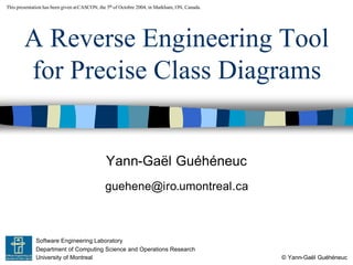 This presentation has been given at CASCON, the 5th of Octobre 2004, in Markham, ON, Canada.




        A Reverse Engineering Tool
        for Precise Class Diagrams


                                               Yann-Gaël Guéhéneuc
                                              guehene@iro.umontreal.ca



             Software Engineering Laboratory
             Department of Computing Science and Operations Research
             University of Montreal                                                            © Yann-Gaël Guéhéneuc
 