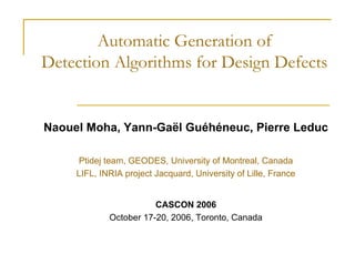 Automatic Generation of
Detection Algorithms for Design Defects

Naouel Moha, Yann-Gaël Guéhéneuc, Pierre Leduc
Ptidej team, GEODES, University of Montreal, Canada
LIFL, INRIA project Jacquard, University of Lille, France

CASCON 2006
October 17-20, 2006, Toronto, Canada

 