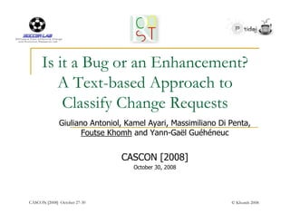 Is it a Bug or an Enhancement?
         A Text-based Approach to
          Classify Change Requests
              Giuliano Antoniol, Kamel Ayari, Massimiliano Di Penta,
                     Foutse Khomh and Yann-Gaël Guéhéneuc


                               CASCON [2008]
                                   October 30, 2008




CASCON [2008] October 27-30                                   © Khomh 2008
 