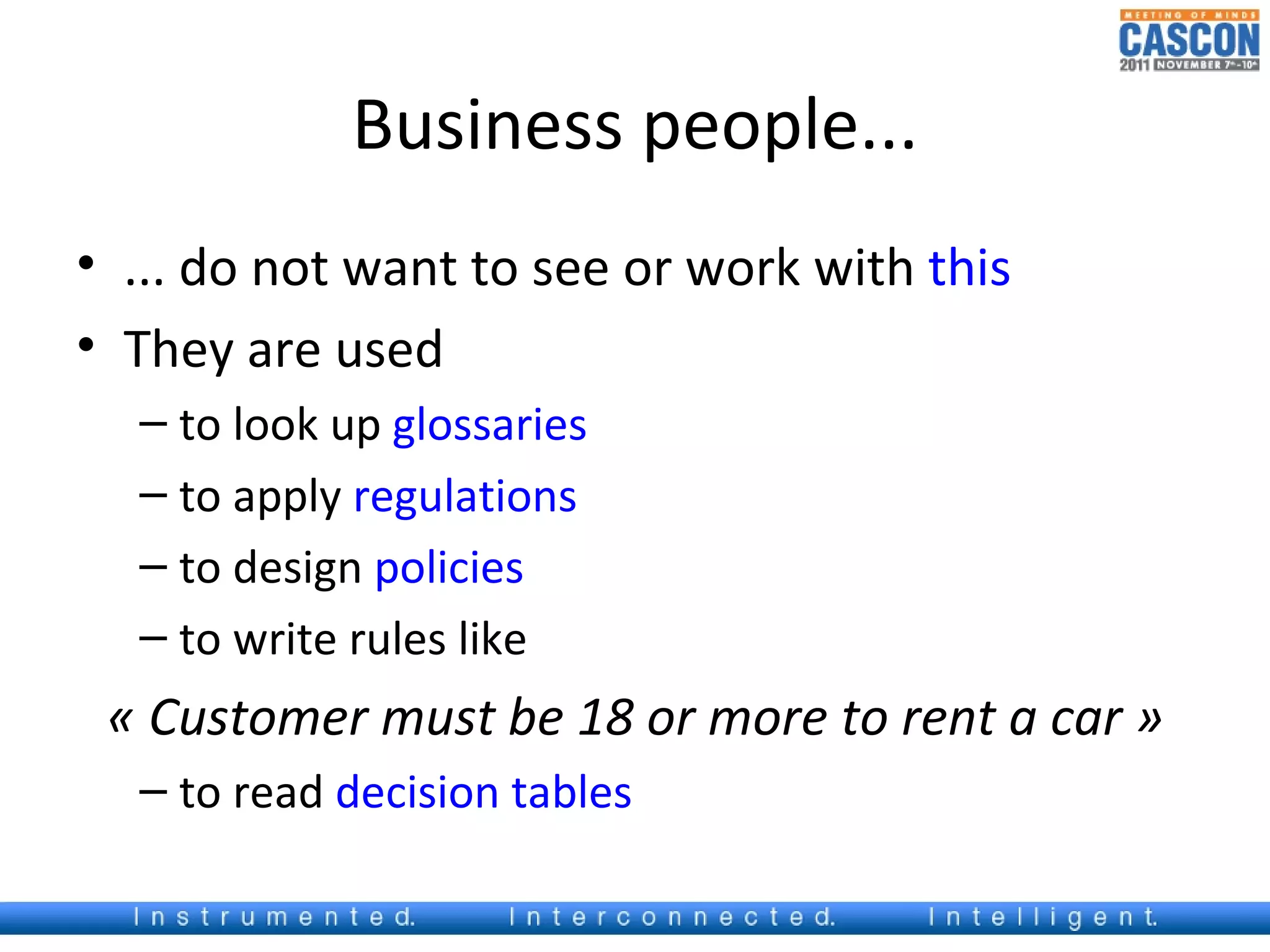 Business people...
• ... do not want to see or work with this
• They are used
  – to look up glossaries
  – to apply regulations
  – to design policies
  – to write rules like
 « Customer must be 18 or more to rent a car »
  – to read decision tables
 
