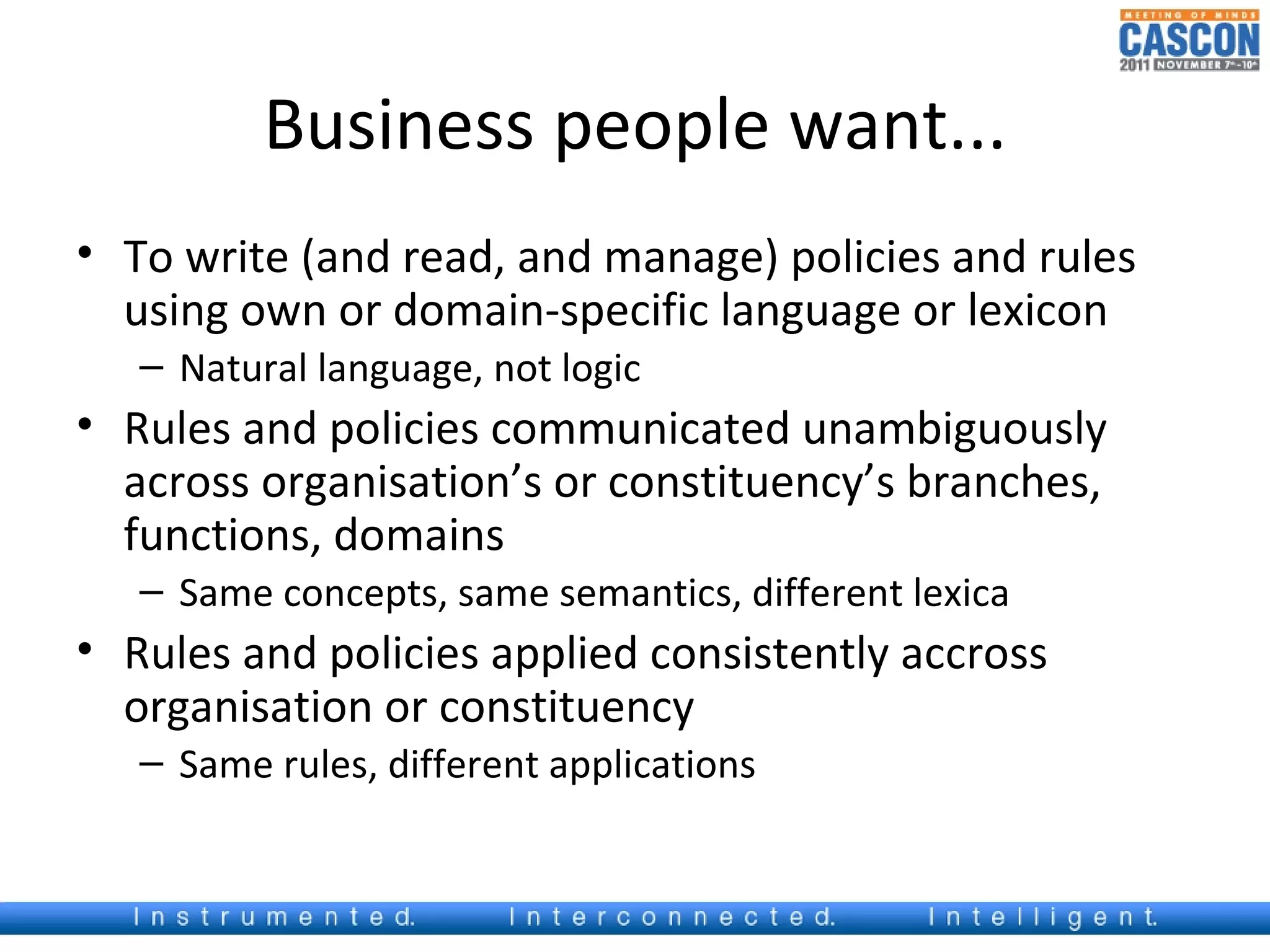 Business people want...
• To write (and read, and manage) policies and rules
  using own or domain-specific language or lexicon
   – Natural language, not logic
• Rules and policies communicated unambiguously
  across organisation’s or constituency’s branches,
  functions, domains
   – Same concepts, same semantics, different lexica
• Rules and policies applied consistently accross
  organisation or constituency
   – Same rules, different applications
 