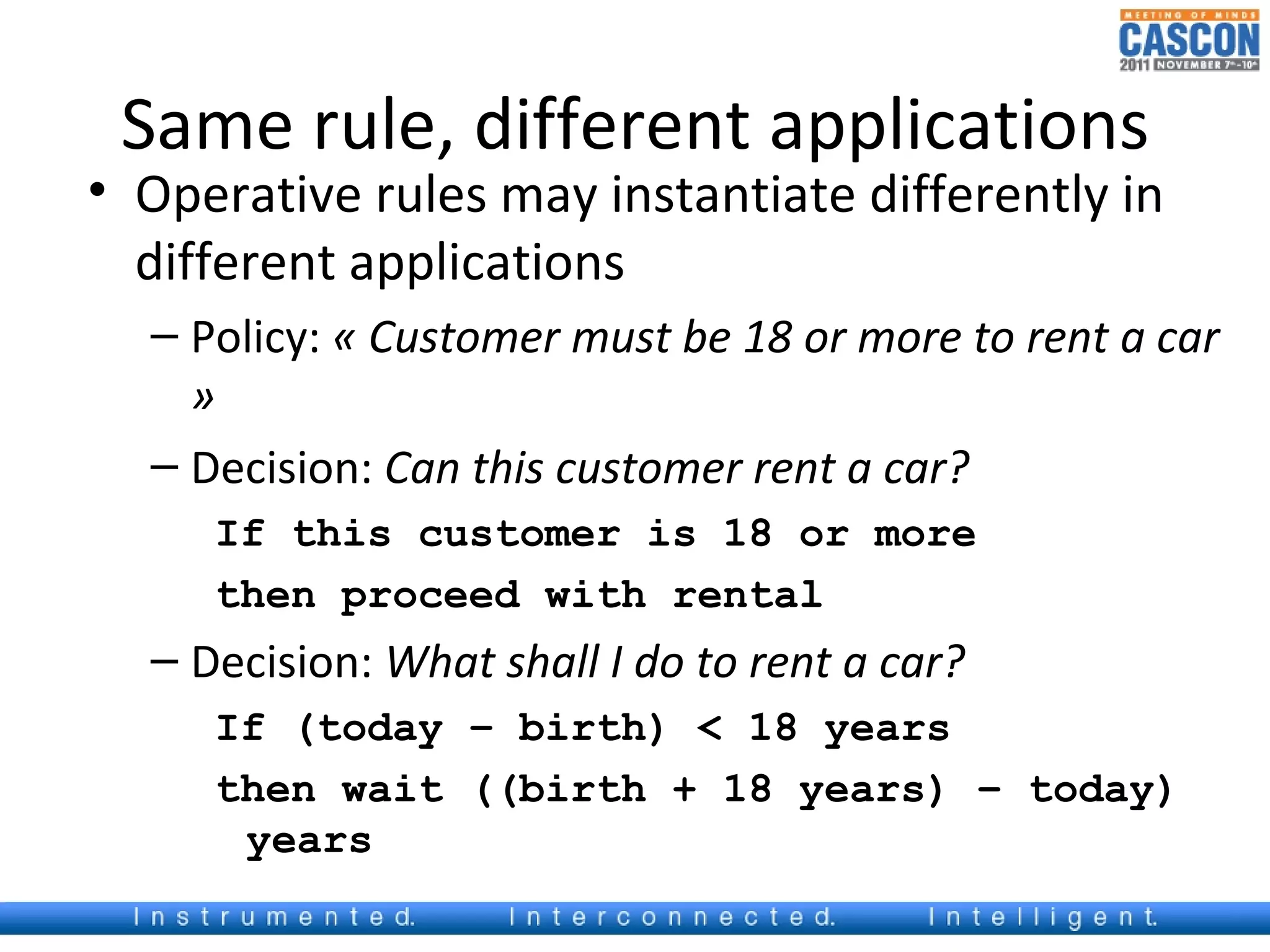 Same rule, different applications
• Operative rules may instantiate differently in
  different applications
  – Policy: « Customer must be 18 or more to rent a car
    »
  – Decision: Can this customer rent a car?
     If this customer is 18 or more
     then proceed with rental
  – Decision: What shall I do to rent a car?
     If (today – birth) < 18 years
     then wait ((birth + 18 years) – today)
      years
 