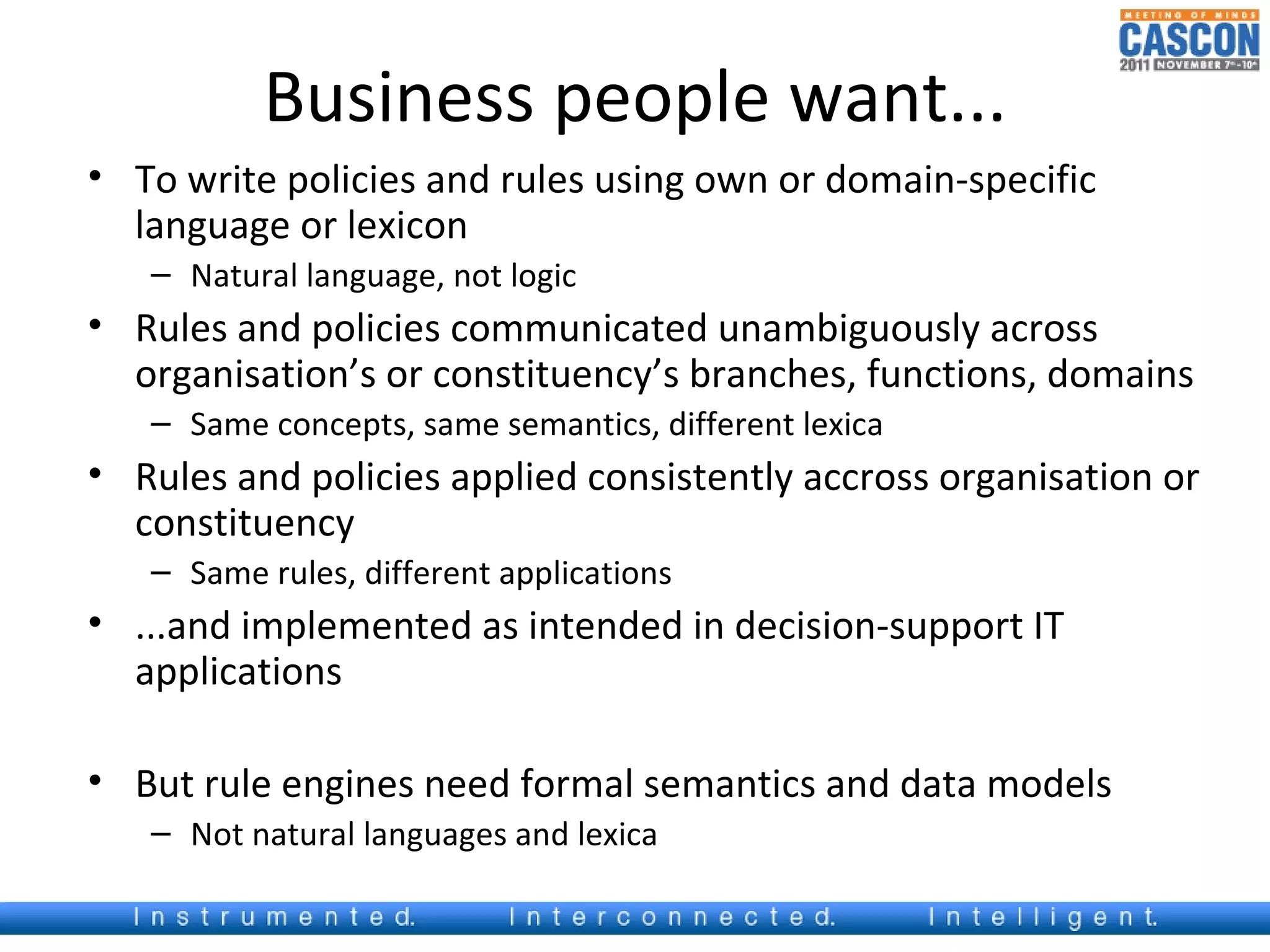 Business people want...
• To write policies and rules using own or domain-specific
  language or lexicon
   – Natural language, not logic
• Rules and policies communicated unambiguously across
  organisation’s or constituency’s branches, functions, domains
   – Same concepts, same semantics, different lexica
• Rules and policies applied consistently accross organisation or
  constituency
   – Same rules, different applications
• ...and implemented as intended in decision-support IT
  applications

• But rule engines need formal semantics and data models
   – Not natural languages and lexica
 