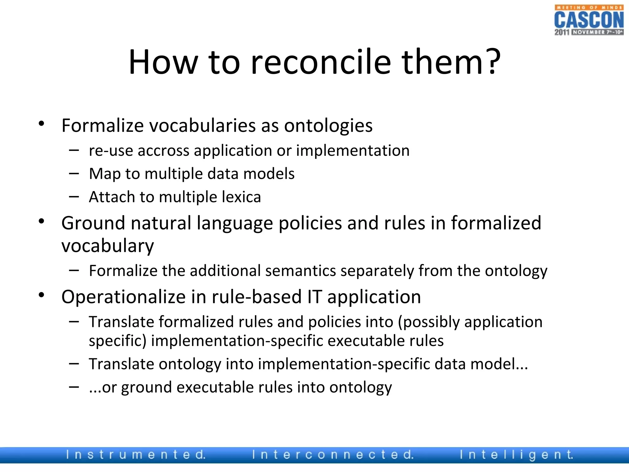 How to reconcile them?
• Formalize vocabularies as ontologies
   – re-use accross application or implementation
   – Map to multiple data models
   – Attach to multiple lexica
• Ground natural language policies and rules in formalized
  vocabulary
   – Formalize the additional semantics separately from the ontology
• Operationalize in rule-based IT application
   – Translate formalized rules and policies into (possibly application
     specific) implementation-specific executable rules
   – Translate ontology into implementation-specific data model...
   – ...or ground executable rules into ontology
 