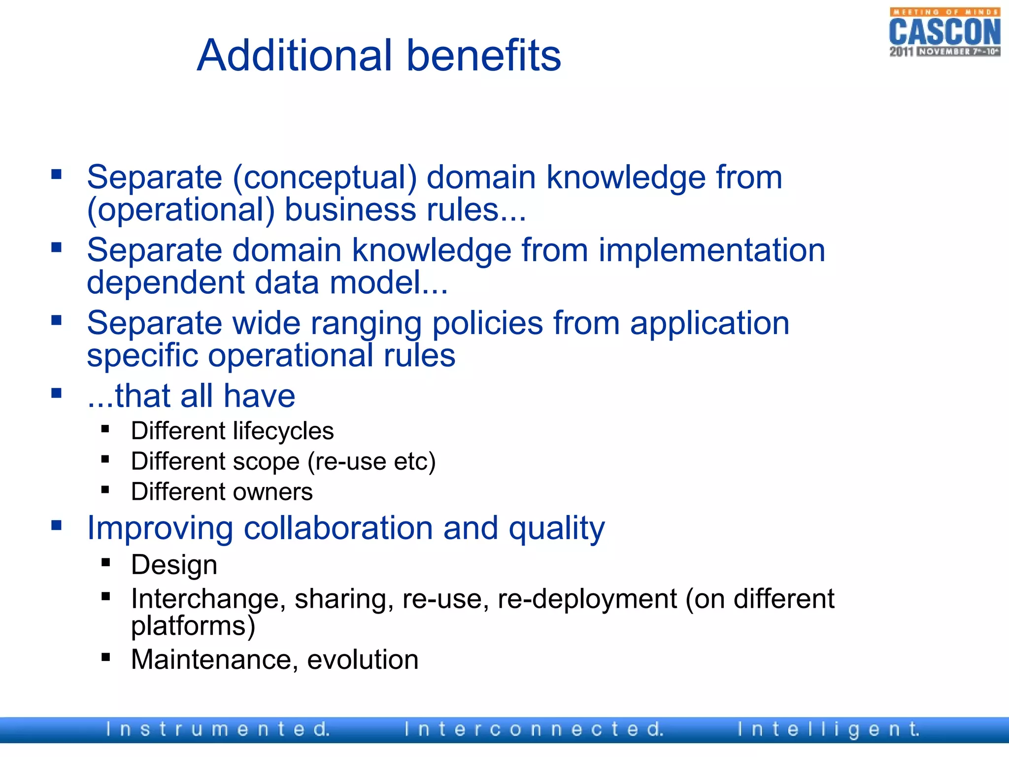 Additional benefits

 Separate (conceptual) domain knowledge from
  (operational) business rules...
 Separate domain knowledge from implementation
  dependent data model...
 Separate wide ranging policies from application
  specific operational rules
 ...that all have
    Different lifecycles
    Different scope (re-use etc)
    Different owners
 Improving collaboration and quality
    Design
    Interchange, sharing, re-use, re-deployment (on different
     platforms)
    Maintenance, evolution
 