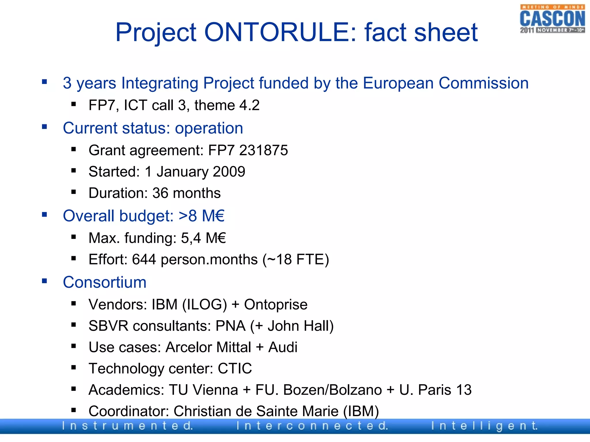 Project ONTORULE: fact sheet
 3 years Integrating Project funded by the European Commission
    FP7, ICT call 3, theme 4.2
 Current status: operation
    Grant agreement: FP7 231875
    Started: 1 January 2009
    Duration: 36 months
 Overall budget: >8 M€
    Max. funding: 5,4 M€
    Effort: 644 person.months (~18 FTE)
 Consortium
      Vendors: IBM (ILOG) + Ontoprise
      SBVR consultants: PNA (+ John Hall)
      Use cases: Arcelor Mittal + Audi
      Technology center: CTIC
      Academics: TU Vienna + FU. Bozen/Bolzano + U. Paris 13
      Coordinator: Christian de Sainte Marie (IBM)
 