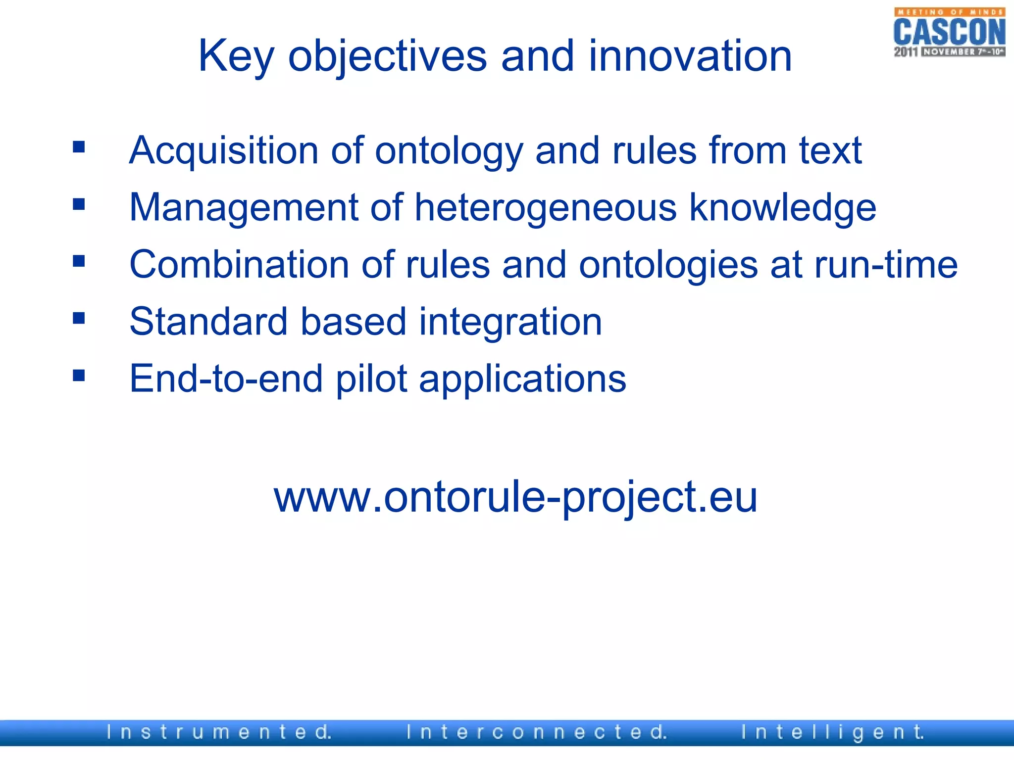 Key objectives and innovation

   Acquisition of ontology and rules from text
   Management of heterogeneous knowledge
   Combination of rules and ontologies at run-time
   Standard based integration
   End-to-end pilot applications


            www.ontorule-project.eu
 