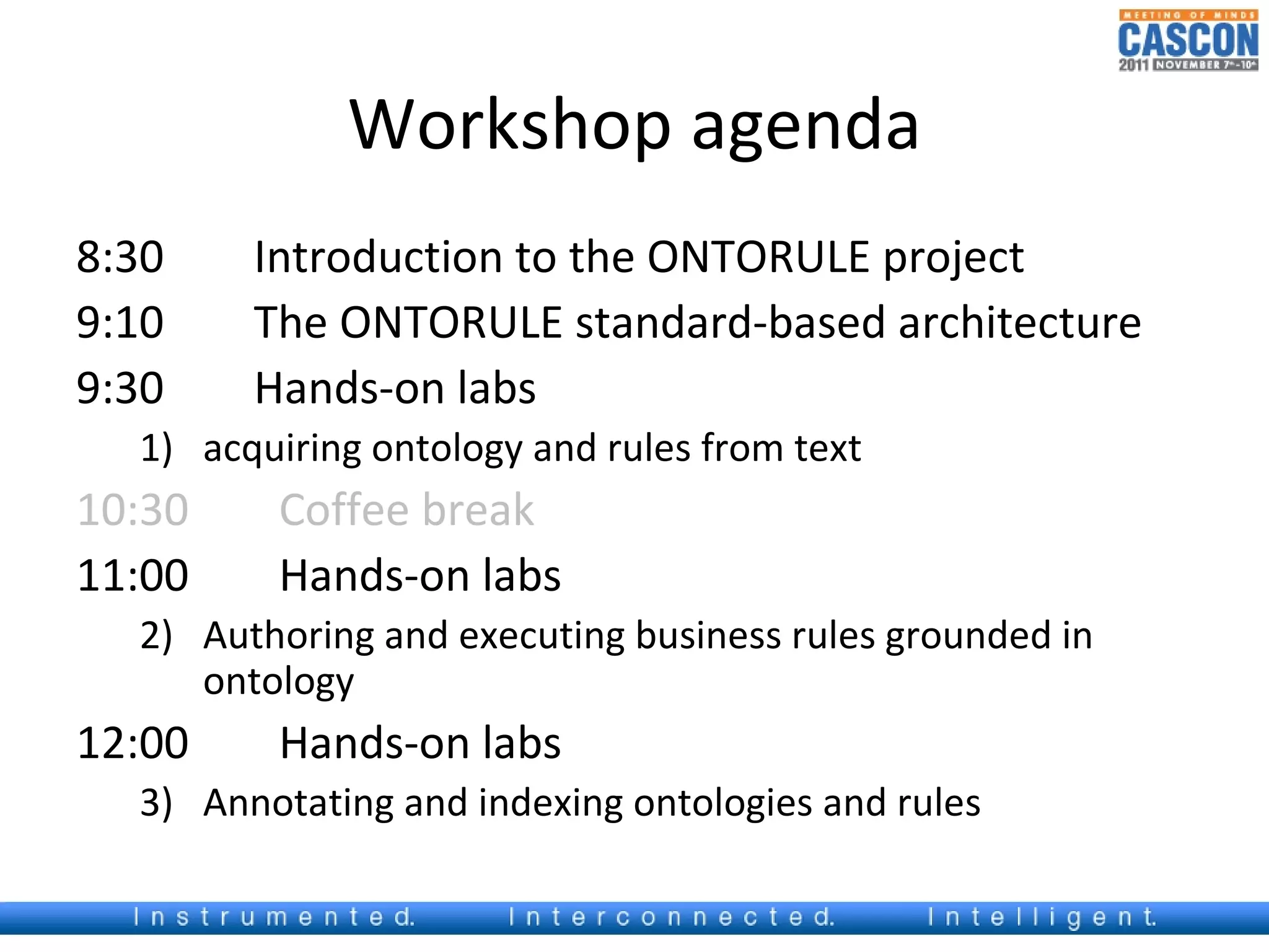 Workshop agenda
8:30    Introduction to the ONTORULE project
9:10    The ONTORULE standard-based architecture
9:30    Hands-on labs
  1) acquiring ontology and rules from text
10:30    Coffee break
11:00    Hands-on labs
  2) Authoring and executing business rules grounded in
     ontology
12:00    Hands-on labs
  3) Annotating and indexing ontologies and rules
 