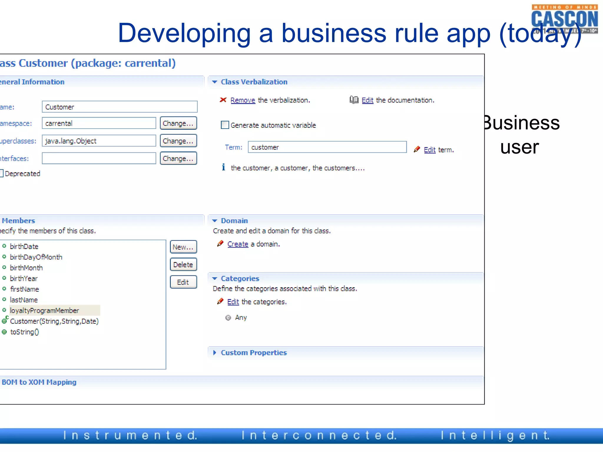 Developing a business rule app (today)

IT application   verbalize
developper +                  Business      design     Business
Business user
                             vocabulary                  user



                                           Business
                   BOM                      Rules




                               XOM
                                             Execute
IT application
  developer       design     Application
 