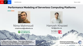 CASCON 2020 Nov 12, 2020
Performance Modeling of Serverless Computing Platforms
N. Mahmoudi and H. Khazaei, "Performance Modeling of
Serverless Computing Platforms," in IEEE Transactions on
Cloud Computing, doi: 10.1109/TCC.2020.3033373.
Hamzeh Khazaei
hkh@yorku.ca
Performant and Available
Computing Systems (PACS) Lab
Nima Mahmoudi
nmahmoud@ualberta.ca
 