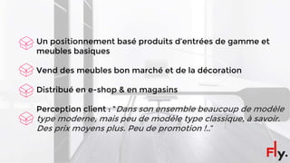 Un positionnement basé produits d’entrées de gamme et
meubles basiques
Vend des meubles bon marché et de la décoration
Distribué en e-shop & en magasins
Perception client : “Dans son ensemble beaucoup de modèle
type moderne, mais peu de modèle type classique, à savoir.
Des prix moyens plus. Peu de promotion !..”
 