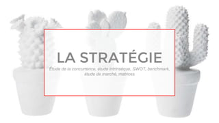 LA STRATÉGIE
Étude de la concurrence, étude intrinsèque, SWOT, benchmark,
étude de marché, matrices
 