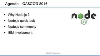© 2016 IBM Corporation 1
Agenda – CASCON 2016
• Why Node.js ?
• Node.js quick look
• Node.js community
• IBM involvement
 
