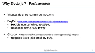 Why Node.js ? - Performance
© 2016 IBM Corporation
• Thousands of concurrent connections
• PayPal - https://www.paypal-engineering.com/2013/11/22/node-js-at-paypal/
• Double number of requests/sec
• Response times 35% lower
• Groupon – http://www.nearform.com/nodecrunch/node-js-becoming-go-technology-enterprise/
• Reduced page load times by 50%
9
 