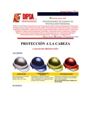 Principal | Registro | Faq´s
Productos Pedidos Servicios Sucursales Contacto
Acerca de
Dipsa
Domingo, Mayo3, 2009
PROVEEDORES DE EQUIPO DE
PROTECCIÓN PERSONAL
Protección a la Cabeza | Protección a la Vista | Protección a los Oídos | Protección Respiratoria | Protección a
las Manos, Brazos y Pecho | Protección contra Caídas | Protección Lumbar | Protección a los Pies | Uniformes
Industriales y Desechables | Equipo contra Agua | Equipo contra Incendio y Primeros Auxilios | Equipo para
Soldadores | Equipo contra Contingencias Ambientales | Equipo para Trafico y Señalización | Equipo
Adhesivo y de Fijación | Herramientas Abrasivas | Herramientas de Corte | Herramientas Manuales |
Herramientas Eléctricas | Refacciones Industriales | Misceláneos y Complementarios
Ficha Técnica | Fotografía | Certificado de Calidad
PROTECCIÓN A LA CABEZA
CASCOS DE PROTECCIÓN
ALUMINIO
DESCRIPCIÓN
CARACTERÍSTICAS
TÉCNICAS
RECOMENDACIONES
Casco de aluminio anonizado.
Colores disponibles:
natural, rojo, oro y azul.
Fabricados con aluminio tratado
térmicamente para dar mayor dureza al
casco, equipados con suspensión para
absorber altos impactos.
Manejo para identificación de ejecutivos,
supervisores, visitantes, recomendable
para zonas tropicales.
No se recomienda para trabajos de
electricidad.
PLÁSTICO
 