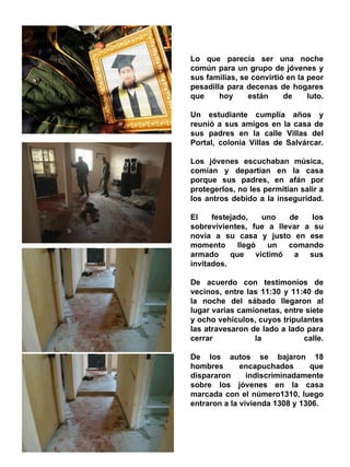. Lo que parecía ser una noche común para un grupo de jóvenes y sus familias, se convirtió en la peor pesadilla para decenas de hogares que hoy están de luto. Un estudiante cumplía años y reunió a sus amigos en la casa de sus padres en la calle Villas del Portal, colonia Villas de Salvárcar. Los jóvenes escuchaban música, comían y departían en la casa porque sus padres, en afán por protegerlos, no les permitían salir a los antros debido a la inseguridad. El festejado, uno de los sobrevivientes, fue a llevar a su novia a su casa y justo en ese momento llegó un comando armado que victimó a sus invitados. De acuerdo con testimonios de vecinos, entre las 11:30 y 11:40 de la noche del sábado llegaron al lugar varias camionetas, entre siete y ocho vehículos, cuyos tripulantes las atravesaron de lado a lado para cerrar la calle. De los autos se bajaron 18 hombres encapuchados que dispararon indiscriminadamente sobre los jóvenes en la casa marcada con el número1310, luego entraron a la vivienda 1308 y 1306. 