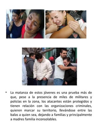. La matanza de estos jóvenes es una prueba más de que, pese a la presencia de miles de militares y policías en la zona, los atacantes están protegidos y tienen relación con las organizaciones criminales, quieren marcar su territorio, llevándose entre las balas a quien sea, dejando a familias y principalmente a madres familia inconsolables.  