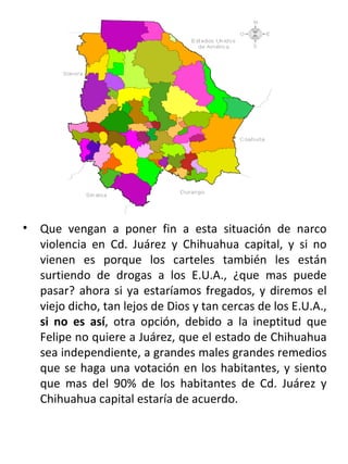 . Que vengan a poner fin a esta situación de narco violencia en Cd. Juárez y Chihuahua capital, y si no vienen es porque los carteles también les están surtiendo de drogas a los E.U.A., ¿que mas puede pasar? ahora si ya estaríamos fregados, y diremos el viejo dicho, tan lejos de Dios y tan cercas de los E.U.A.,  si no es así , otra opción, debido a la ineptitud que Felipe no quiere a Juárez, que el estado de Chihuahua sea independiente, a grandes males grandes remedios que se haga una votación en los habitantes, y siento que mas del 90% de los habitantes de Cd. Juárez y Chihuahua capital estaría de acuerdo.  