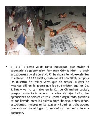 ¡ ¡ ¡ ¡ ¡ ¡ Basta ya de tanta impunidad, que envíen al secretario de gobernación Fernando Gómez Mont  a decir estupideces que el operativo Chihuahua a tenido excelentes resultados ! ! ! ! ! ! 2603 ejecutados del año 2009, compara los muertos de Irak y veras que no rebasa la cifra de muertos allá en la guerra que los que existen aquí en Cd. Juárez y ya no te hablo en la Cd. de Chihuahua capital, porque aumentaría a mas la cifra de ejecutados, las ejecuciones no solo es entre el crimen organizado, también se han llevado entre las balas a amas de casa, bebes, niños, estudiantes, mujeres embarazadas y hombres trabajadores que estaban en el lugar no indicado al momento de una ejecución . 