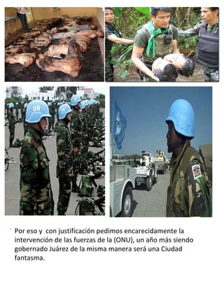 . .  Por eso y  con justificación pedimos encarecidamente la intervención de las fuerzas de la (ONU), un año más siendo gobernado Juárez de la misma manera será una Ciudad fantasma. 