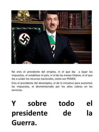 . No eres el presidente del empleo, ni el que iba  a bajar los impuestos, ni estabilizar el país, ni el de las manos limpias, ni el que iba a cuidar los recursos nacionales, como son PEMEX. Eres el presidente del desempleo, el de la iniciativa para aumentar los impuestos, el desmemoriado por los altos cobros en los servicios. Y sobre todo el presidente de la Guerra. 