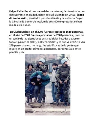 Felipe Calderón, el que nada debe nada teme,  la situación es tan desesperante en ciudad Juárez, se está viviendo un virtual  éxodo de empresarios , asustados por el ambiente y la violencia. Según la Cámara de Comercio local, más de 8.000 empresarios se han ido de esta ciudad.  En Ciudad Juárez, en el 2008 fueron ejecutados 1619 personas, en el año de 2009 fueron ejecutados de 2603personas ,  (mas de un tercio de las ejecuciones extrajudiciales llevadas a cabo en todo el país en el 2009), 130 feminicidios y lo que va del 2010 van 249 personas y eso no tengo las estadísticas de la gente que muere en un asalto, crímenes pasionales, por rencillas o entre pandillas, etc. 