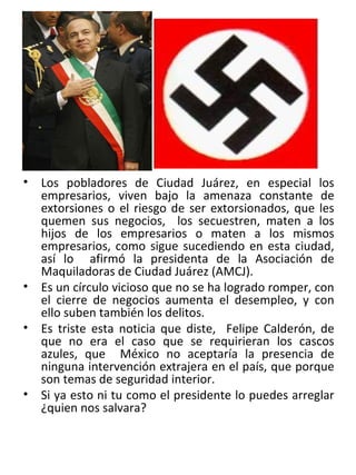 . Los pobladores de Ciudad Juárez, en especial los empresarios, viven bajo la amenaza constante de extorsiones o el riesgo de ser extorsionados, que les quemen sus negocios,  los secuestren, maten a los hijos de los empresarios o maten a los mismos empresarios, como sigue sucediendo en esta ciudad, así lo  afirmó la presidenta de la Asociación de Maquiladoras de Ciudad Juárez (AMCJ). Es un círculo vicioso que no se ha logrado romper, con el cierre de negocios aumenta el desempleo, y con ello suben también los delitos. Es triste esta noticia que diste,  Felipe Calderón, de que no era el caso que se requirieran los cascos azules, que  México no aceptaría la presencia de ninguna intervención extrajera en el país, que porque son temas de seguridad interior. Si ya esto ni tu como el presidente lo puedes arreglar ¿quien nos salvara? 
