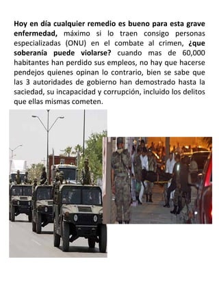 Hoy en día cualquier remedio es bueno para esta grave enfermedad,  máximo si lo traen consigo personas especializadas (ONU) en el combate al crimen,  ¿que soberanía puede violarse?  cuando mas de 60,000 habitantes han perdido sus empleos, no hay que hacerse pendejos quienes opinan lo contrario, bien se sabe que las 3 autoridades de gobierno han demostrado hasta la saciedad, su incapacidad y corrupción, incluido los delitos que ellas mismas cometen.  