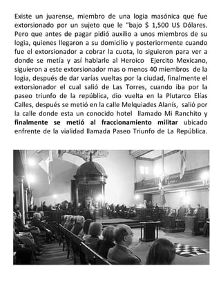 Existe un juarense, miembro de una logia masónica que fue extorsionado por un sujeto que le “bajo $ 1,500 US Dólares. Pero que antes de pagar pidió auxilio a unos miembros de su logia, quienes llegaron a su domicilio y posteriormente cuando fue el extorsionador a cobrar la cuota, lo siguieron para ver a donde se metía y así hablarle al Heroico  Ejercito Mexicano, siguieron a este extorsionador mas o menos 40 miembros  de la logia, después de dar varías vueltas por la ciudad, finalmente el extorsionador el cual salió de Las Torres, cuando iba por la paseo triunfo de la república, dio vuelta en la Plutarco Elías Calles, después se metió en la calle Melquiades Alanís,  salió por la calle donde esta un conocido hotel  llamado Mi Ranchito y  finalmente se metió al fraccionamiento militar  ubicado enfrente de la vialidad llamada Paseo Triunfo de La República. 