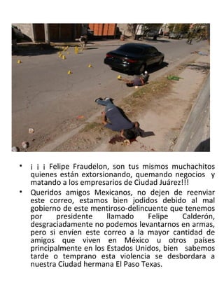 ¡ ¡ ¡ Felipe Fraudelon, son tus mismos muchachitos quienes están extorsionando, quemando negocios  y matando a los empresarios de Ciudad Juárez!!! Queridos amigos Mexicanos, no dejen de reenviar este correo, estamos bien jodidos debido al mal gobierno de este mentiroso-delincuente que tenemos por presidente llamado Felipe Calderón, desgraciadamente no podemos levantarnos en armas, pero si envíen este correo a la mayor cantidad de amigos que viven en México u otros países principalmente en los Estados Unidos, bien  sabemos tarde o temprano esta violencia se desbordara a nuestra Ciudad hermana El Paso Texas. 