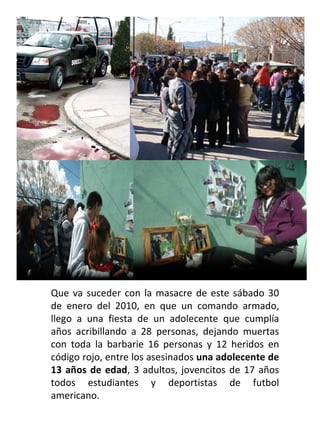 Que va suceder con la masacre de este sábado 30 de enero del 2010, en que un comando armado, llego a una fiesta de un adolecente que cumplía años acribillando a 28 personas, dejando muertas con toda la barbarie 16 personas y 12 heridos en código rojo, entre los asesinados  una adolecente de 13 años de edad , 3 adultos, jovencitos de 17 años todos estudiantes y deportistas de futbol americano. 