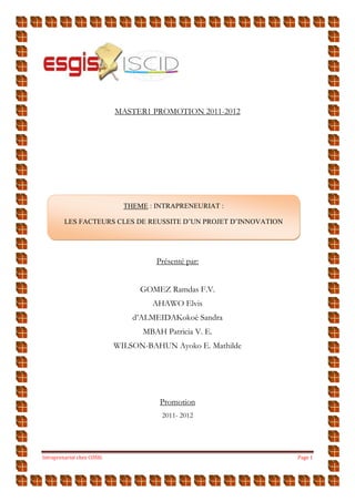 Intraprenariat chez COSIG Page 1
MASTER1 PROMOTION 2011-2012
Présenté par:
GOMEZ Ramdas F.V.
AHAWO Elvis
d’ALMEIDAKokoè Sandra
MBAH Patricia V. E.
WILSON-BAHUN Ayoko E. Mathilde
Promotion
2011- 2012
THEME : INTRAPRENEURIAT :
LES FACTEURS CLES DE REUSSITE D’UN PROJET D’INNOVATION
 