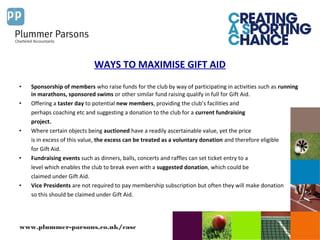 www.plummer-parsons.co.uk/casc
WAYS TO MAXIMISE GIFT AID
• Sponsorship of members who raise funds for the club by way of participating in activities such as running
in marathons, sponsored swims or other similar fund raising qualify in full for Gift Aid.
• Offering a taster day to potential new members, providing the club’s facilities and
perhaps coaching etc and suggesting a donation to the club for a current fundraising
project.
• Where certain objects being auctioned have a readily ascertainable value, yet the price
is in excess of this value, the excess can be treated as a voluntary donation and therefore eligible
for Gift Aid.
• Fundraising events such as dinners, balls, concerts and raffles can set ticket entry to a
level which enables the club to break even with a suggested donation, which could be
claimed under Gift Aid.
• Vice Presidents are not required to pay membership subscription but often they will make donation
so this should be claimed under Gift Aid.
 