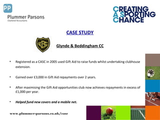 www.plummer-parsons.co.uk/casc
CASE STUDY
Glynde & Beddingham CC
• Registered as a CASC in 2005 used Gift Aid to raise funds whilst undertaking clubhouse
extension.
• Gained over £3,000 in Gift Aid repayments over 2 years.
• After maximising the Gift Aid opportunities club now achieves repayments in excess of
£1,000 per year.
• Helped fund new covers and a mobile net.
 