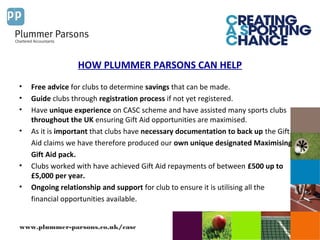 www.plummer-parsons.co.uk/casc
HOW PLUMMER PARSONS CAN HELP
• Free advice for clubs to determine savings that can be made.
• Guide clubs through registration process if not yet registered.
• Have unique experience on CASC scheme and have assisted many sports clubs
throughout the UK ensuring Gift Aid opportunities are maximised.
• As it is important that clubs have necessary documentation to back up the Gift
Aid claims we have therefore produced our own unique designated Maximising
Gift Aid pack.
• Clubs worked with have achieved Gift Aid repayments of between £500 up to
£5,000 per year.
• Ongoing relationship and support for club to ensure it is utilising all the
financial opportunities available.
 