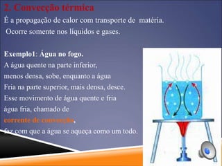 2. Convecção térmica
É a propagação de calor com transporte de matéria.
Ocorre somente nos líquidos e gases.
Exemplo1: Água no fogo.
A água quente na parte inferior,
menos densa, sobe, enquanto a água
Fria na parte superior, mais densa, desce.
Esse movimento de água quente e fria
água fria, chamado de
corrente de convecção,
faz com que a água se aqueça como um todo.
 
